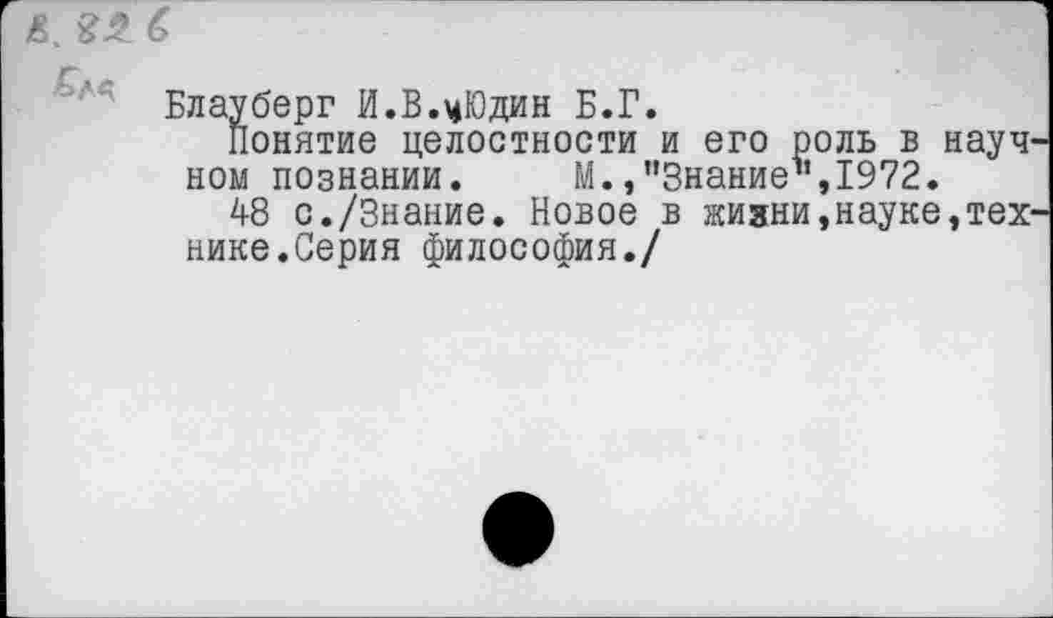 ﻿Блауберг И.В.цЮдин Б.Г.
Понятие целостности и его роль в науч ном познании. М.,’’Знание1’, 1972.
48 с./Знание. Новое в жизни,науке,тех нике.Серия философия./